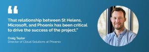 "That relationship between St Helens, Microsoft, and Phoenix has been critical to drive the success of the project." Craig Taylor, Director of Cloud Solutions at Phoenix