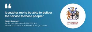 "It enables me to be able to deliver the service to those people." Karen Sweeney, Senior Homeslessness Prevention and Intervention Officer at St Helens Borough Council